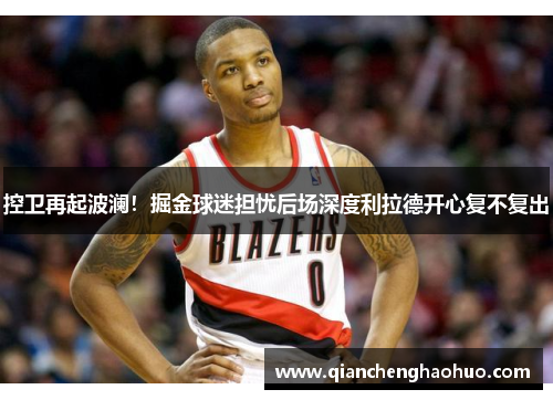 控卫再起波澜！掘金球迷担忧后场深度利拉德开心复不复出