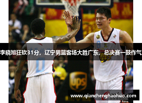 李晓旭狂砍31分，辽宁男篮客场大胜广东，总决赛一鼓作气